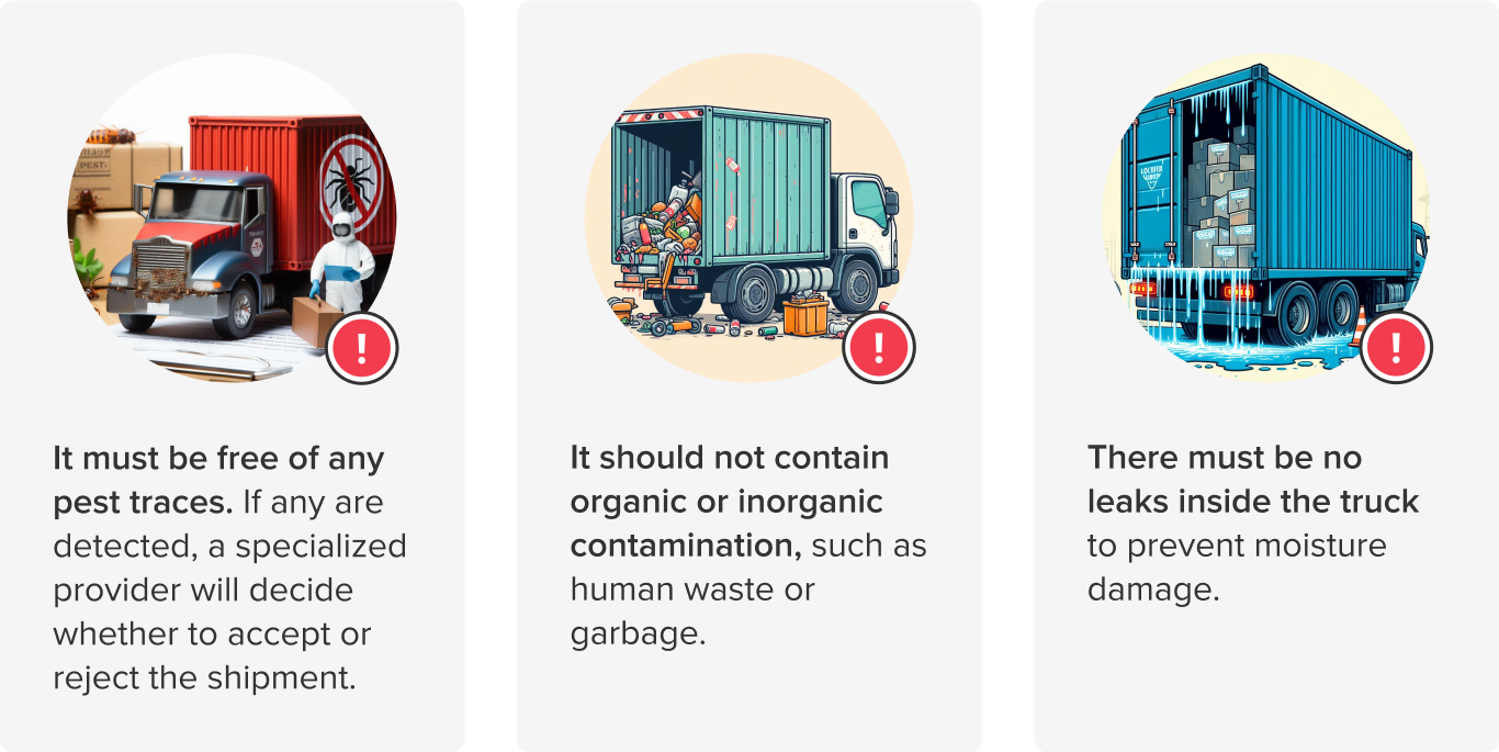 It must be free of any pest traces. If any are detected, a specialized provider will decide whether to accept or reject the shipment. It should not contain organic or inorganic contamination, such as human waste or garbage. There must be no leaks inside the truck to prevent moisture damage.
